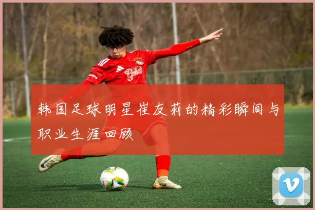 韩国足球明星崔友莉的精彩瞬间与职业生涯回顾