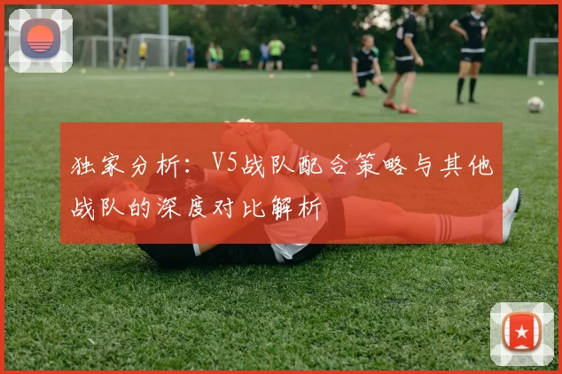 独家分析：V5战队配合策略与其他战队的深度对比解析