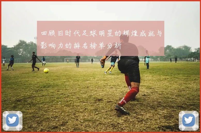 回顾旧时代足球明星的辉煌成就与影响力的排名榜单分析