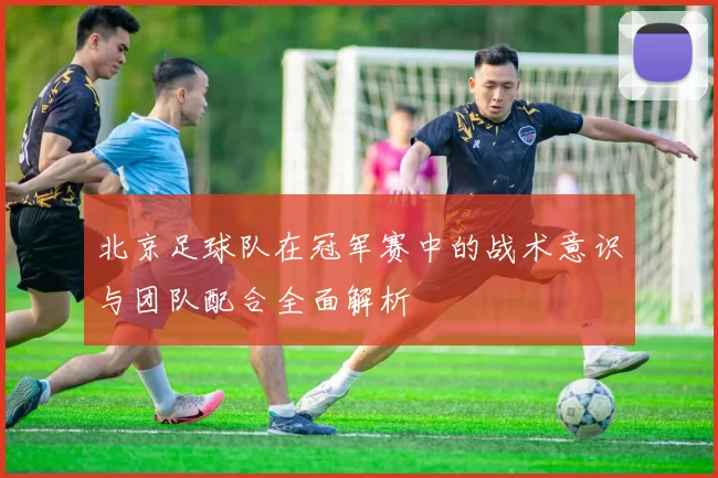 北京足球队在冠军赛中的战术意识与团队配合全面解析