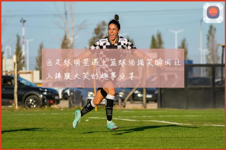 当足球明星遇上篮球场搞笑瞬间让人捧腹大笑的趣事分享