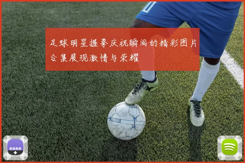 足球明星握拳庆祝瞬间的精彩图片合集展现激情与荣耀