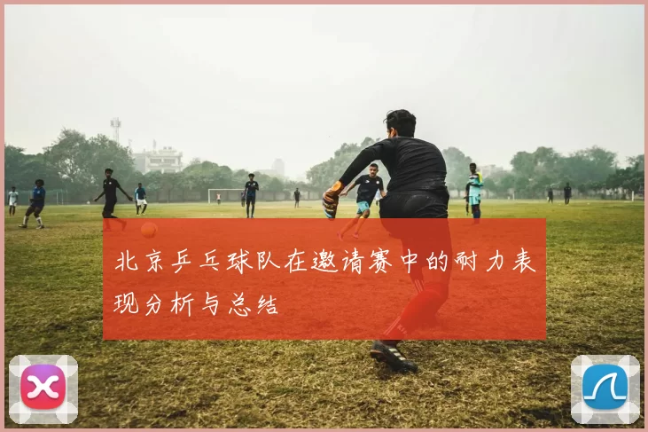 北京乒乓球队在邀请赛中的耐力表现分析与总结