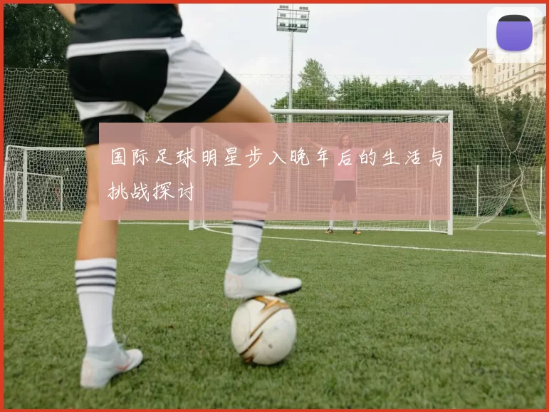 国际足球明星步入晚年后的生活与挑战探讨