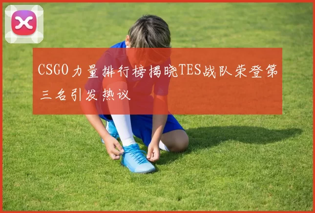 CSGO力量排行榜揭晓TES战队荣登第三名引发热议