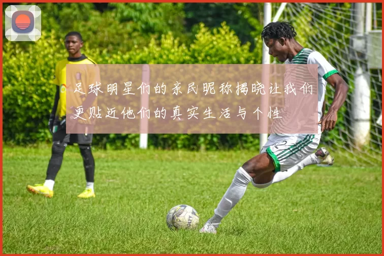 足球明星们的亲民昵称揭晓让我们更贴近他们的真实生活与个性