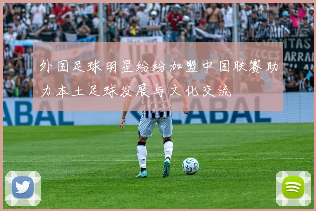 外国足球明星纷纷加盟中国联赛助力本土足球发展与文化交流