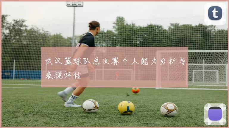 武汉篮球队总决赛个人能力分析与表现评估