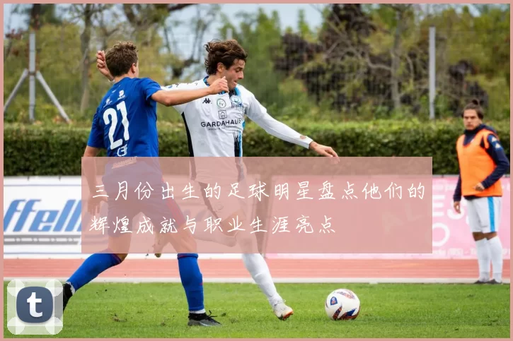 三月份出生的足球明星盘点他们的辉煌成就与职业生涯亮点