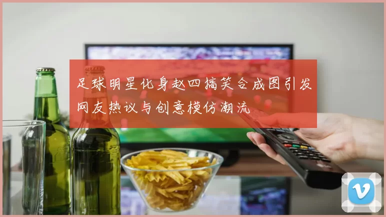 足球明星化身赵四搞笑合成图引发网友热议与创意模仿潮流