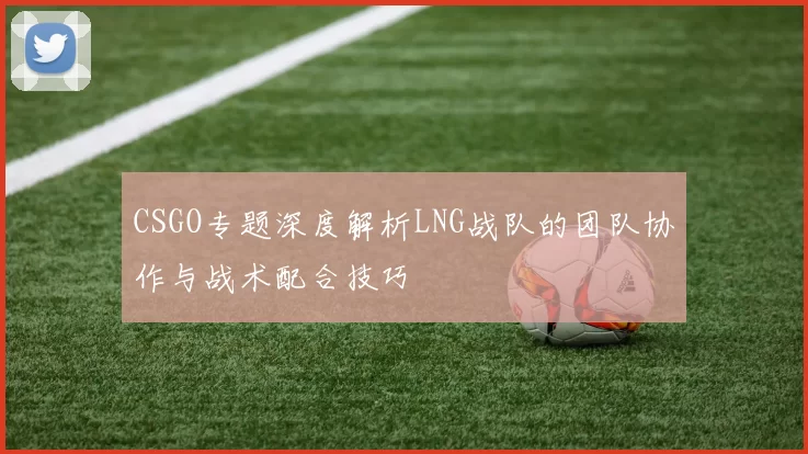 CSGO专题深度解析LNG战队的团队协作与战术配合技巧