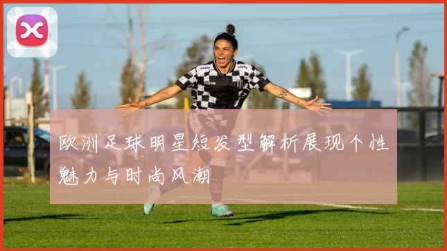 欧洲足球明星短发型解析展现个性魅力与时尚风潮