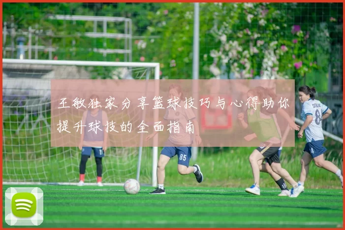 王敏独家分享篮球技巧与心得助你提升球技的全面指南