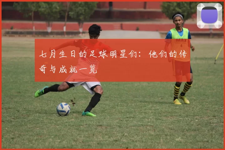 七月生日的足球明星们：他们的传奇与成就一览