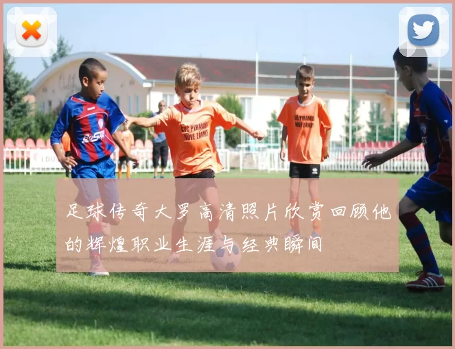 足球传奇大罗高清照片欣赏回顾他的辉煌职业生涯与经典瞬间