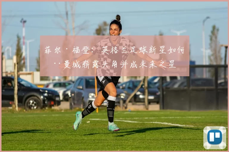 菲尔·福登：英格兰足球新星如何在曼城崭露头角并成未来之星