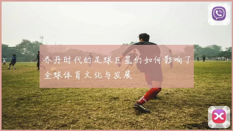 乔丹时代的足球巨星们如何影响了全球体育文化与发展
