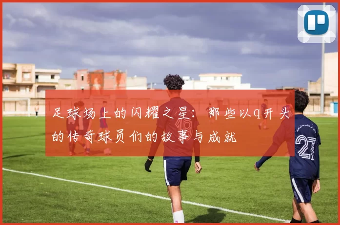 足球场上的闪耀之星：那些以q开头的传奇球员们的故事与成就