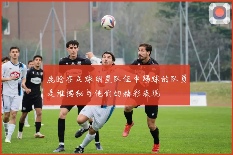 鹿晗在足球明星队伍中踢球的队员是谁揭秘与他们的精彩表现