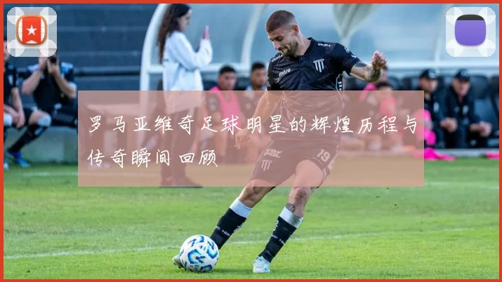 罗马亚维奇足球明星的辉煌历程与传奇瞬间回顾
