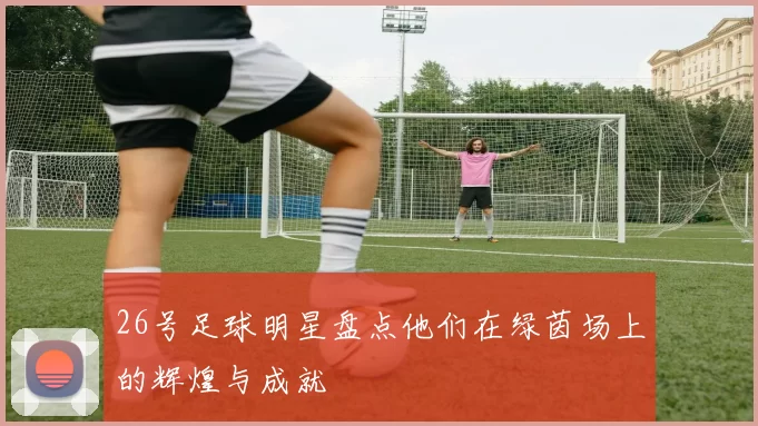 26号足球明星盘点他们在绿茵场上的辉煌与成就