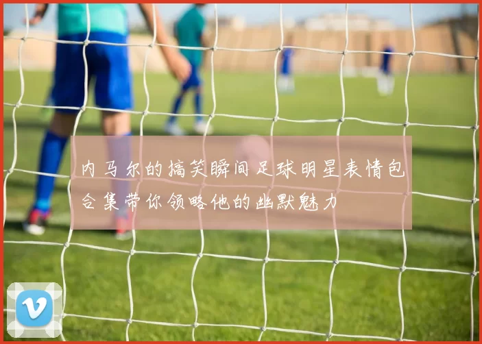 内马尔的搞笑瞬间足球明星表情包合集带你领略他的幽默魅力