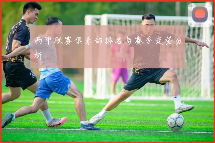 西甲联赛俱乐部排名与赛季走势分析