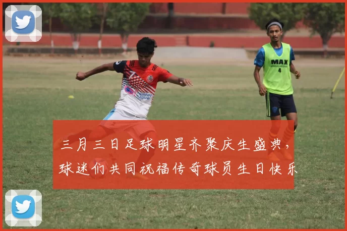 三月三日足球明星齐聚庆生盛典，球迷们共同祝福传奇球员生日快乐