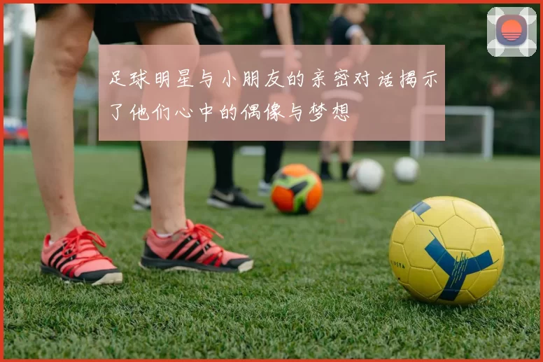 足球明星与小朋友的亲密对话揭示了他们心中的偶像与梦想