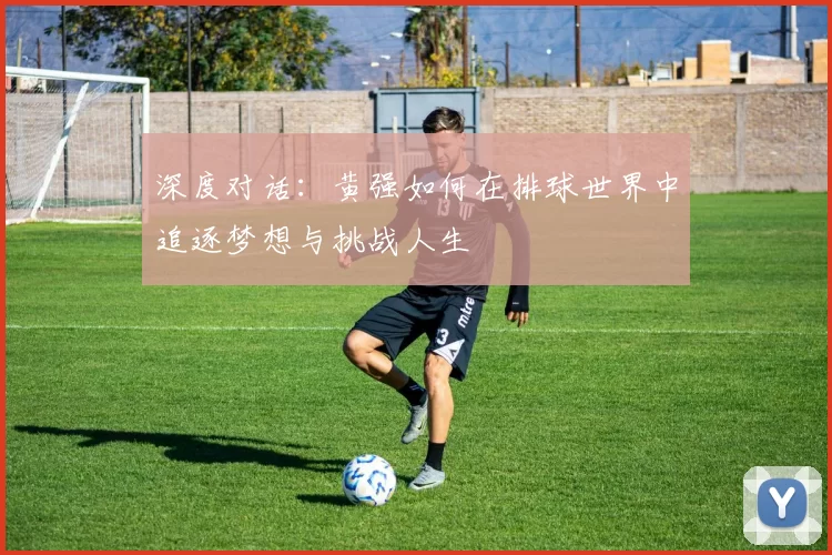 深度对话：黄强如何在排球世界中追逐梦想与挑战人生