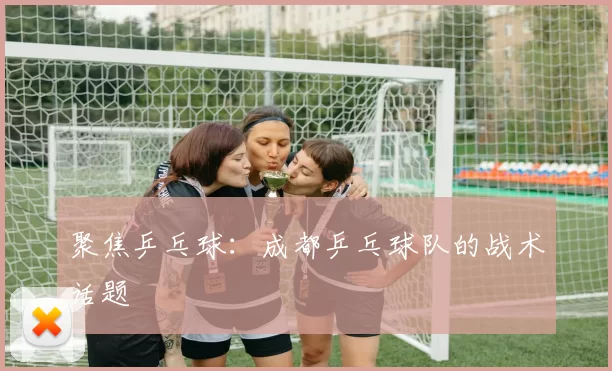 聚焦乒乓球：成都乒乓球队的战术话题