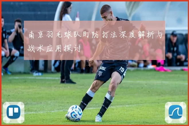 南京羽毛球队盯防打法深度解析与战术应用探讨