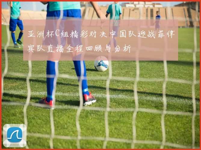 亚洲杯C组精彩对决中国队迎战菲律宾队直播全程回顾与分析