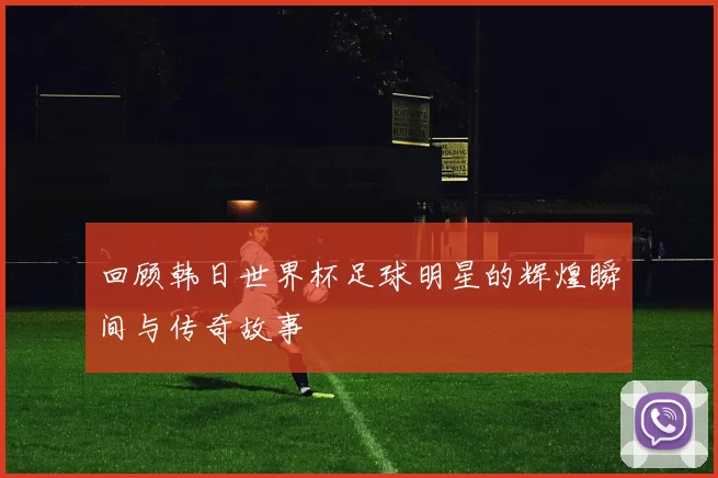 回顾韩日世界杯足球明星的辉煌瞬间与传奇故事