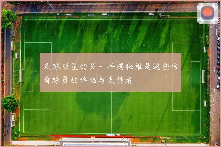 足球明星的另一半揭秘谁是这些传奇球员的伴侣与支持者