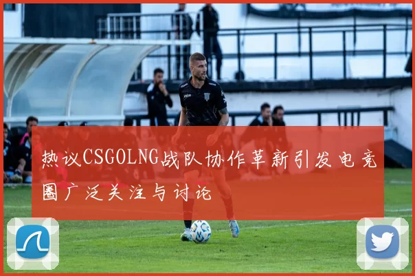 热议CSGOLNG战队协作革新引发电竞圈广泛关注与讨论