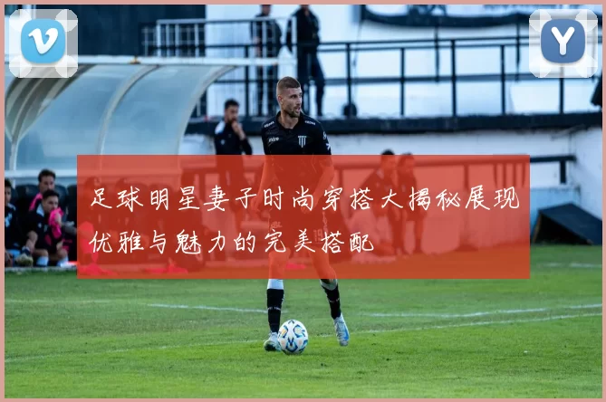 足球明星妻子时尚穿搭大揭秘展现优雅与魅力的完美搭配