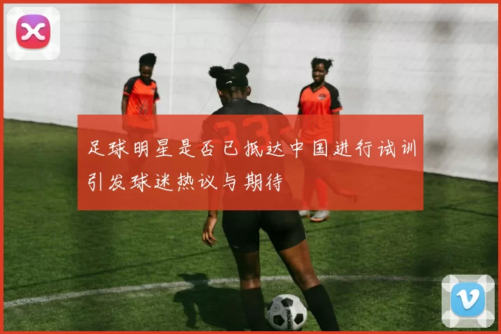 足球明星是否已抵达中国进行试训引发球迷热议与期待