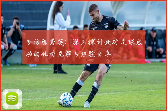 专访陈秀英：深入探讨她对足球成功的独特见解与经验分享