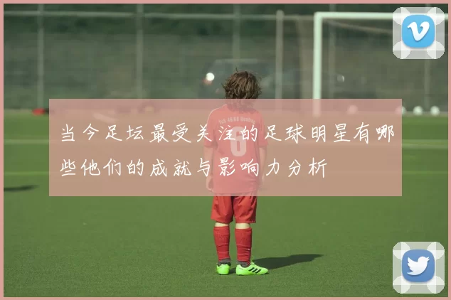 当今足坛最受关注的足球明星有哪些他们的成就与影响力分析