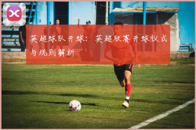 英超球队开球：英超联赛开球仪式与规则解析