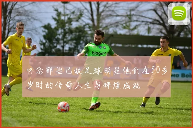 怀念那些已故足球明星他们在50多岁时的传奇人生与辉煌成就
