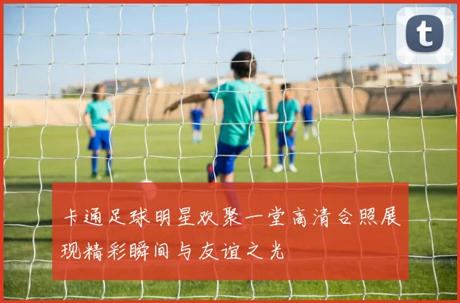 卡通足球明星欢聚一堂高清合照展现精彩瞬间与友谊之光