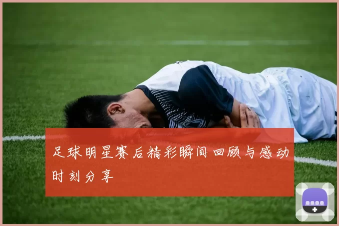 足球明星赛后精彩瞬间回顾与感动时刻分享