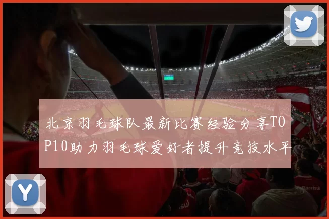北京羽毛球队最新比赛经验分享TOP10助力羽毛球爱好者提升竞技水平