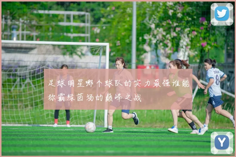 足球明星哪个球队的实力最强谁能称霸绿茵场的巅峰之战