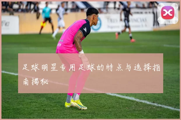 足球明星专用足球的特点与选择指南揭秘