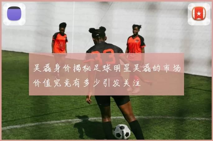 吴磊身价揭秘足球明星吴磊的市场价值究竟有多少引发关注