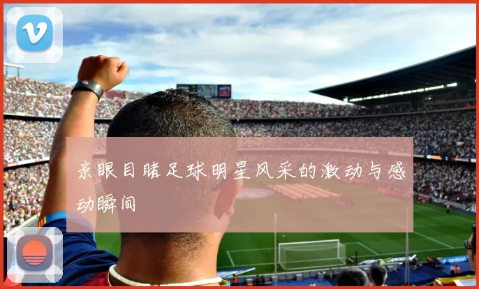 亲眼目睹足球明星风采的激动与感动瞬间