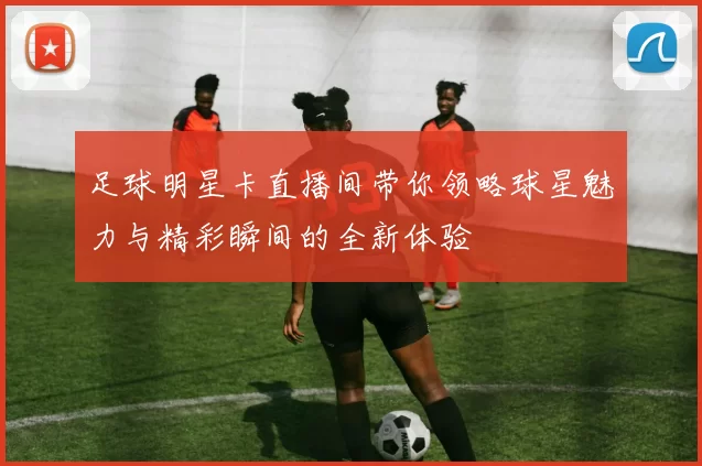 足球明星卡直播间带你领略球星魅力与精彩瞬间的全新体验